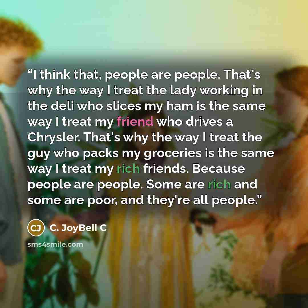 “I think that, people are people. That's why the way I treat the lady working in the deli who slices my ham is the same way I treat my friend who drives a Chrysler. That's why the way I treat the guy who packs my groceries is the same way I treat my rich friends. Because people are people. Some are…” quote by C. JoyBell C