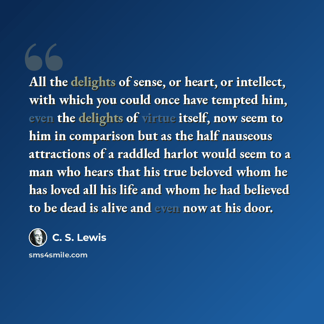 “All the delights of sense, or heart, or intellect, with which you could once have tempted him, even the delights of virtue itself, now seem to him in comparison but as the half nauseous attractions of a raddled harlot would seem to a man who hears that his true beloved whom he has loved all his…” quote by C. S. Lewis