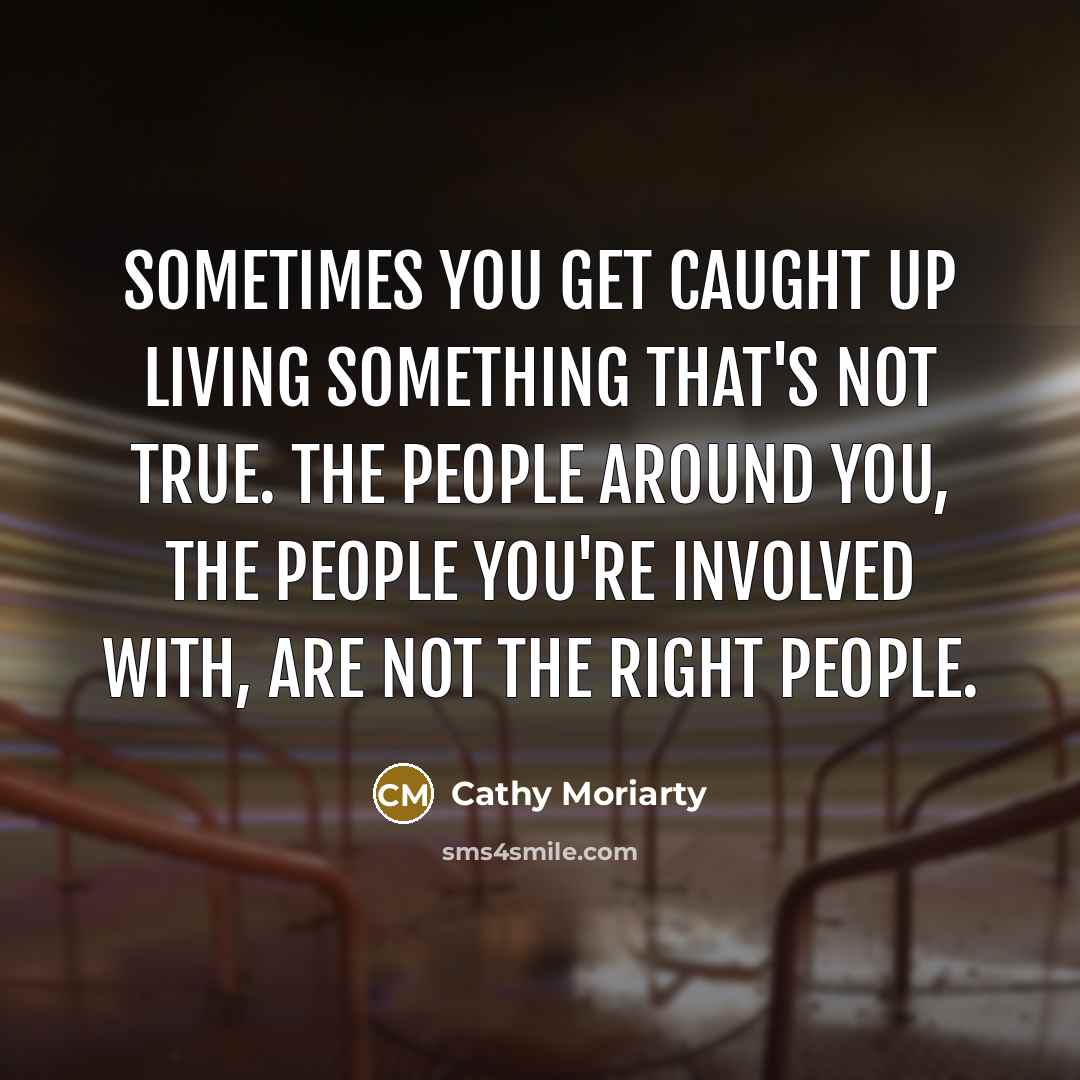“Sometimes you get caught up living something that's not true. The people around you, the people you're involved with, are not the right people.” quote by Cathy Moriarty