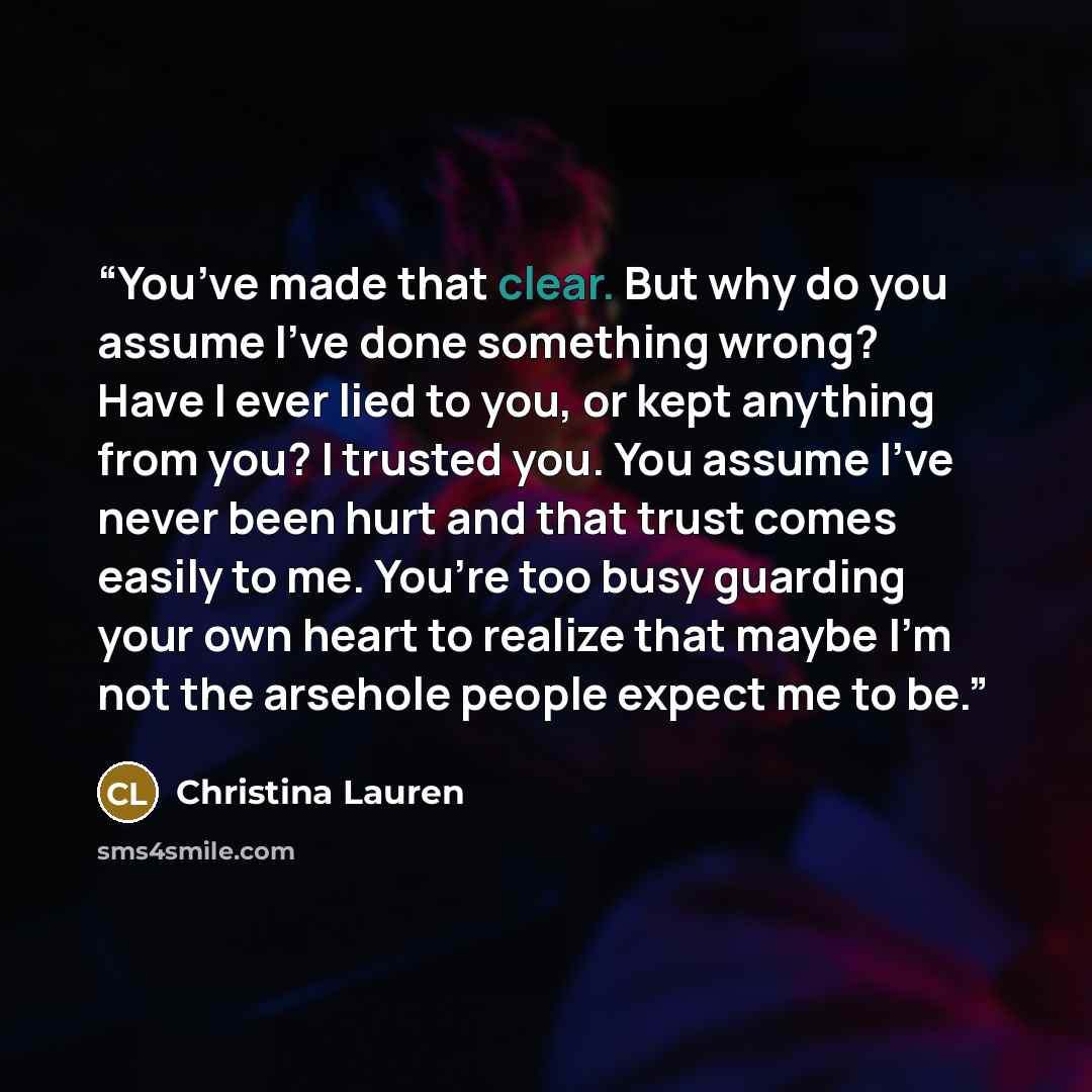 “You’ve made that clear. But why do you assume I’ve done something wrong? Have I ever lied to you, or kept anything from you? I trusted you. You assume I’ve never been hurt and that trust comes easily to me. You’re too busy guarding your own heart to realize that maybe I’m not the arsehole people…” quote by Christina Lauren