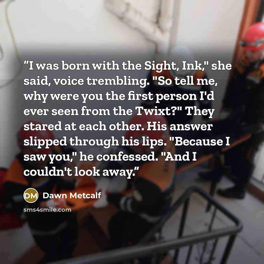 “I was born with the Sight, Ink," she said, voice trembling. "So tell me, why were you the first person I'd ever seen from the Twixt?" They stared at each other. His answer slipped through his lips. "Because I saw you," he confessed. "And I couldn't look away.” quote by Dawn Metcalf