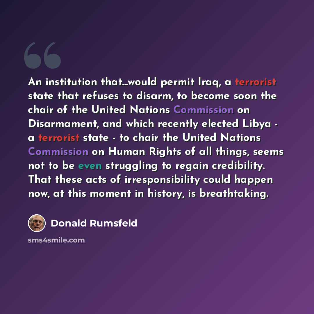 “An institution that...would permit Iraq, a terrorist state that refuses to disarm, to become soon the chair of the United Nations Commission on Disarmament, and which recently elected Libya - a terrorist state - to chair the United Nations Commission on Human Rights of all things, seems not to be…” quote by Donald Rumsfeld