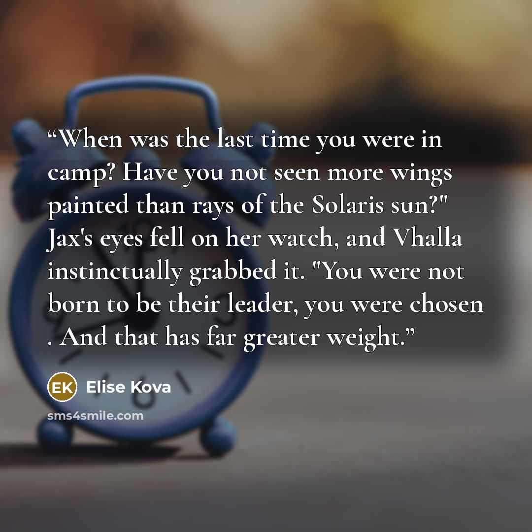 “When was the last time you were in camp? Have you not seen more wings painted than rays of the Solaris sun?" Jax's eyes fell on her watch, and Vhalla instinctually grabbed it. "You were not born to be their leader, you were chosen . And that has far greater weight.” quote by Elise Kova