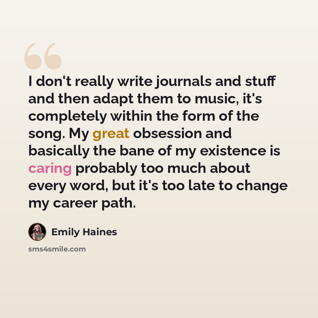 “I don't really write journals and stuff and then adapt them to music, it's completely within the form of the song. My great obsession and basically the bane of my existence is caring probably too much about every word, but it's too late to change my career path.” quote by Emily Haines