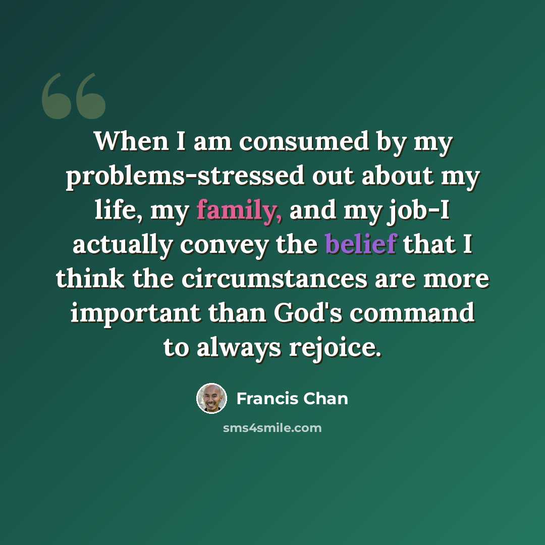 “When I am consumed by my problems-stressed out about my life, my family, and my job-I actually convey the belief that I think the circumstances are more important than God's command to always rejoice.” quote by Francis Chan