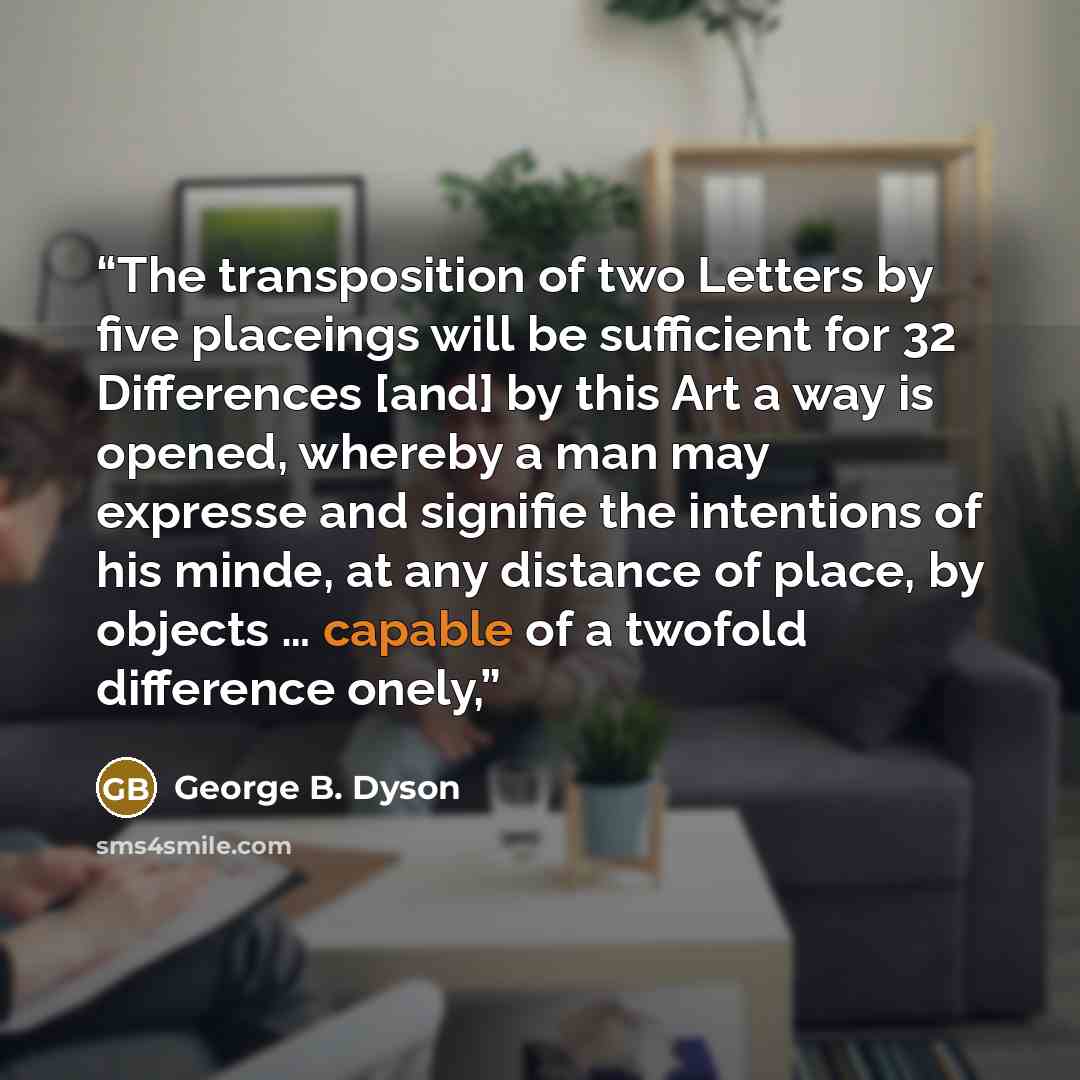 “The transposition of two Letters by five placeings will be sufficient for 32 Differences [and] by this Art a way is opened, whereby a man may expresse and signifie the intentions of his minde, at any distance of place, by objects … capable of a twofold difference onely,” quote by George B. Dyson