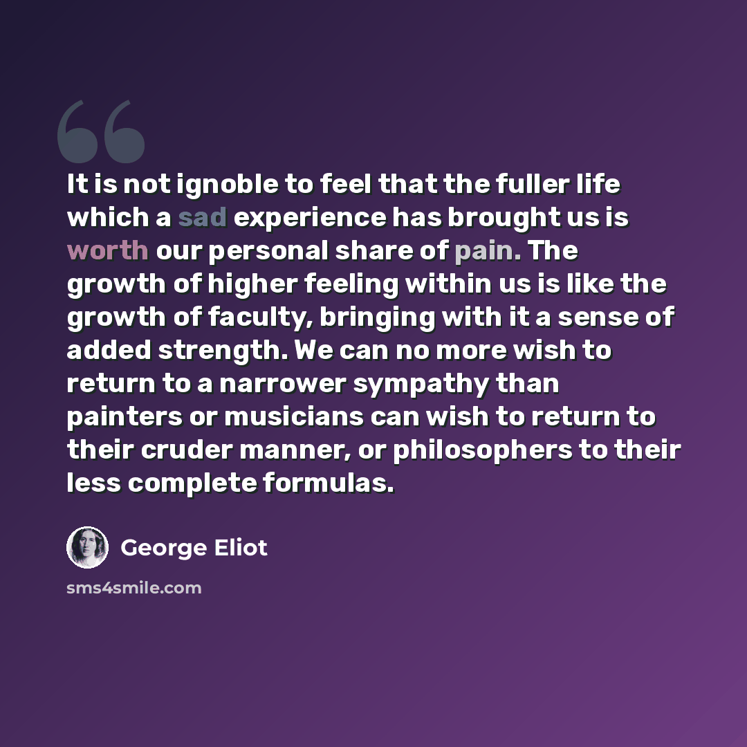 “It is not ignoble to feel that the fuller life which a sad experience has brought us is worth our personal share of pain. The growth of higher feeling within us is like the growth of faculty, bringing with it a sense of added strength. We can no more wish to return to a narrower sympathy than…” quote by George Eliot