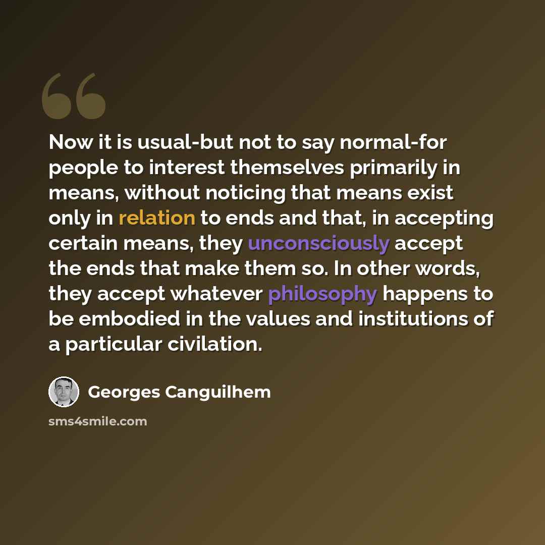 “Now it is usual-but not to say normal-for people to interest themselves primarily in means, without noticing that means exist only in relation to ends and that, in accepting certain means, they unconsciously accept the ends that make them so. In other words, they accept whatever philosophy happens…” quote by Georges Canguilhem