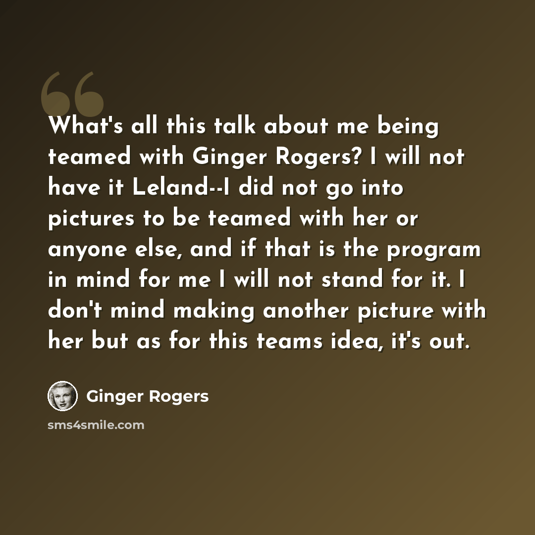 “What's all this talk about me being teamed with Ginger Rogers? I will not have it Leland--I did not go into pictures to be teamed with her or anyone else, and if that is the program in mind for me I will not stand for it. I don't mind making another picture with her but as for this teams idea…” quote by Ginger Rogers