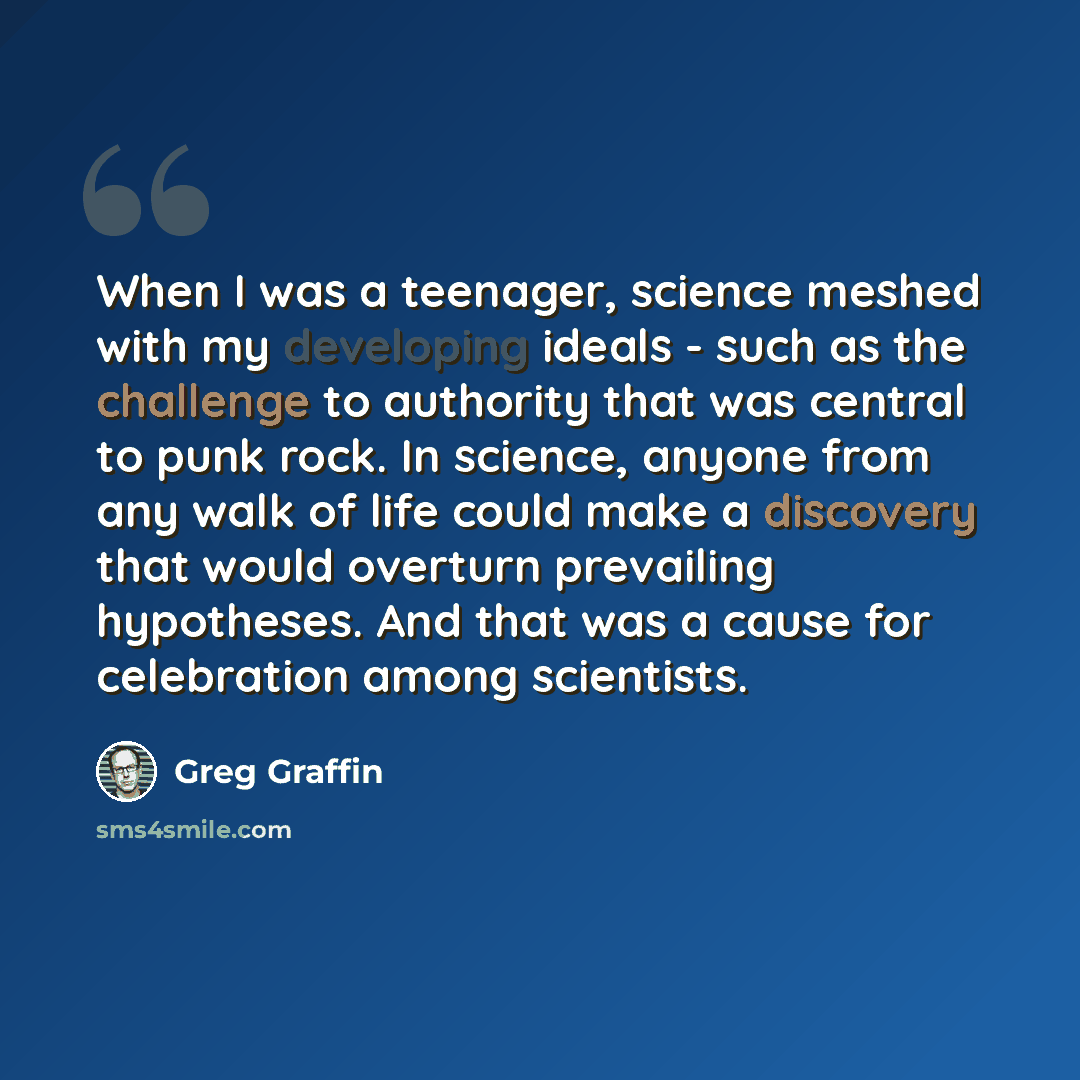 “When I was a teenager, science meshed with my developing ideals - such as the challenge to authority that was central to punk rock. In science, anyone from any walk of life could make a discovery that would overturn prevailing hypotheses. And that was a cause for celebration among scientists.” quote by Greg Graffin