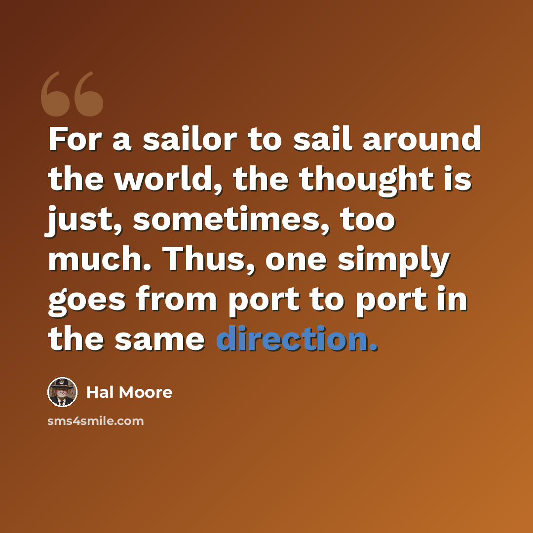 “For a sailor to sail around the world, the thought is just, sometimes, too much. Thus, one simply goes from port to port in the same direction.” quote by Hal Moore