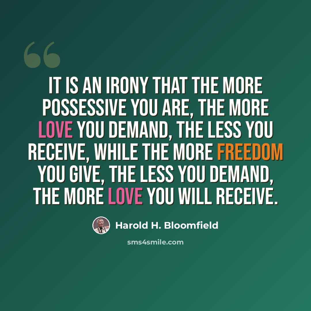 “It is an irony that the more possessive you are, the more love you demand, the less you receive, while the more freedom you give, the less you demand, the more love you will receive.” quote by Harold H. Bloomfield