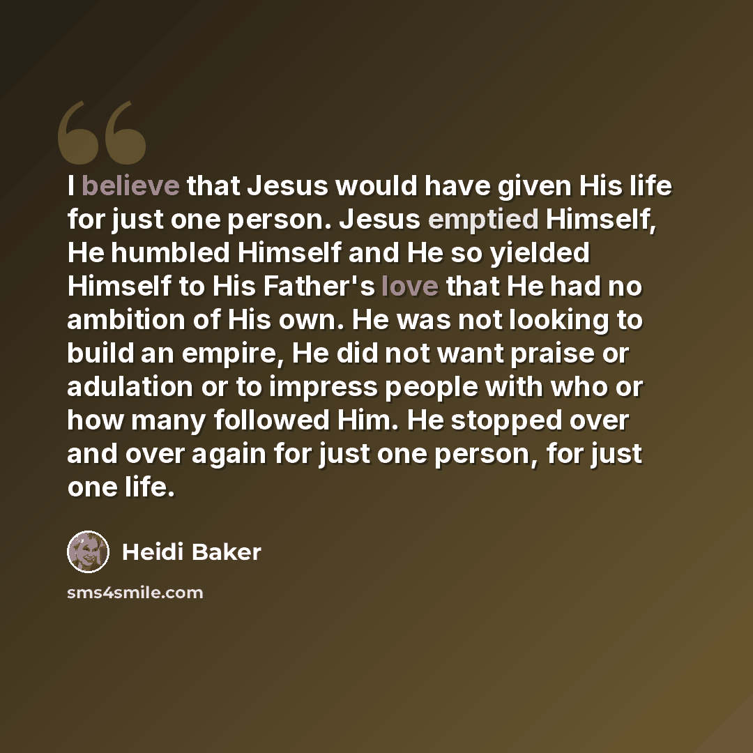 “I believe that Jesus would have given His life for just one person. Jesus emptied Himself, He humbled Himself and He so yielded Himself to His Father's love that He had no ambition of His own. He was not looking to build an empire, He did not want praise or adulation or to impress people with who…” quote by Heidi Baker