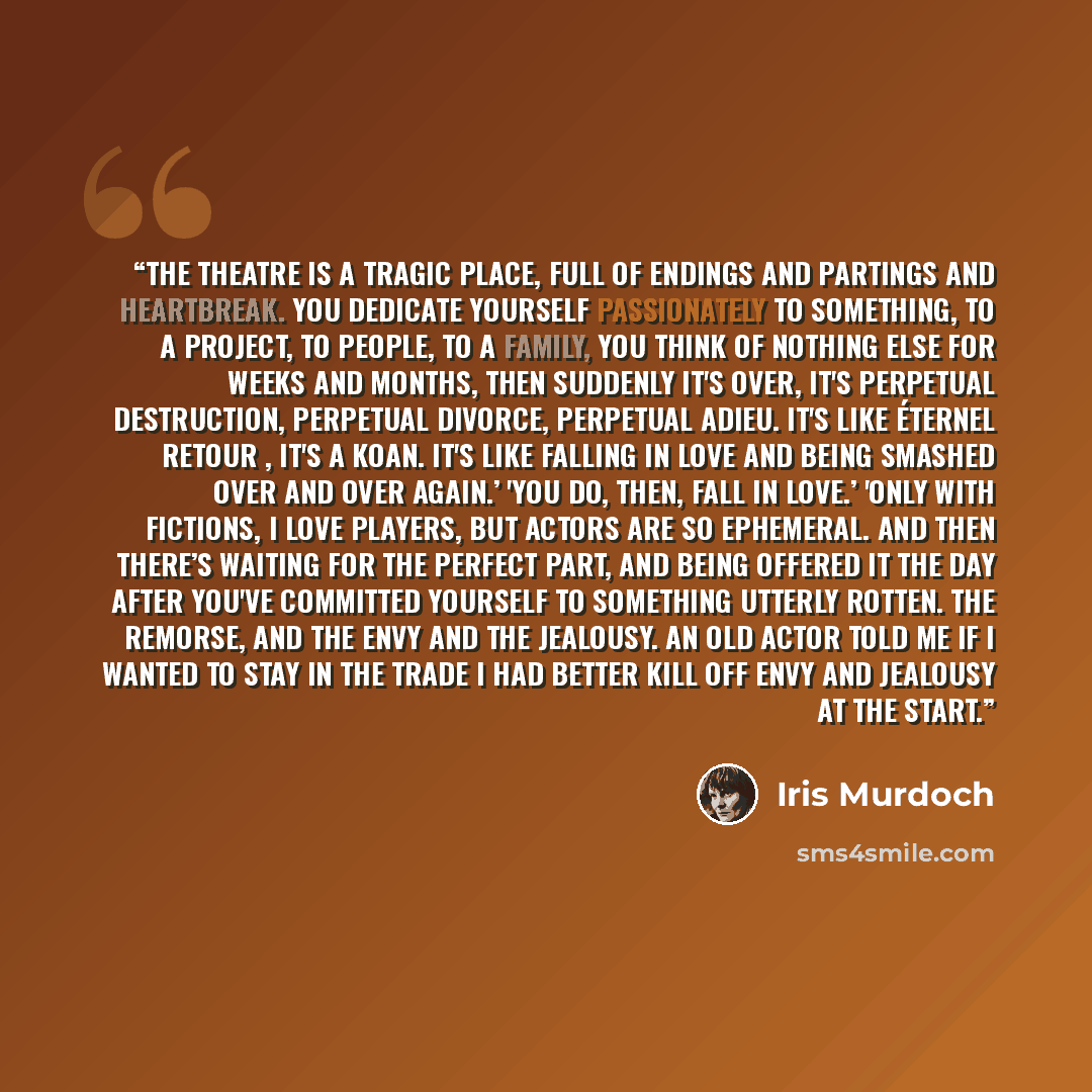“The theatre is a tragic place, full of endings and partings and heartbreak. You dedicate yourself passionately to something, to a project, to people, to a family, you think of nothing else for weeks and months, then suddenly it's over, it's perpetual destruction, perpetual divorce, perpetual…” quote by Iris Murdoch