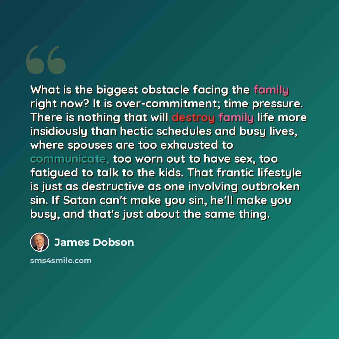 “What is the biggest obstacle facing the family right now? It is over-commitment; time pressure. There is nothing that will destroy family life more insidiously than hectic schedules and busy lives, where spouses are too exhausted to communicate, too worn out to have sex, too fatigued to talk to…” quote by James Dobson