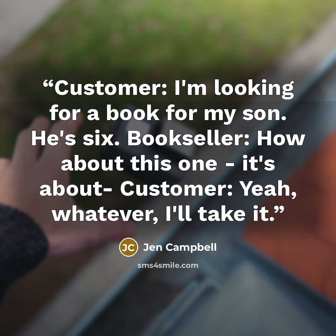 “Customer: I'm looking for a book for my son. He's six. Bookseller: How about this one - it's about- Customer: Yeah, whatever, I'll take it.” quote by Jen Campbell