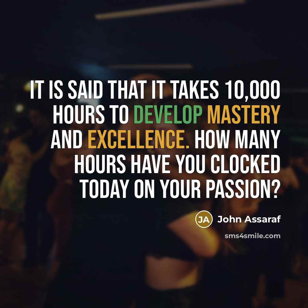“It is said that it takes 10,000 hours to develop mastery and excellence. How many hours have you clocked today on your passion?” quote by John Assaraf