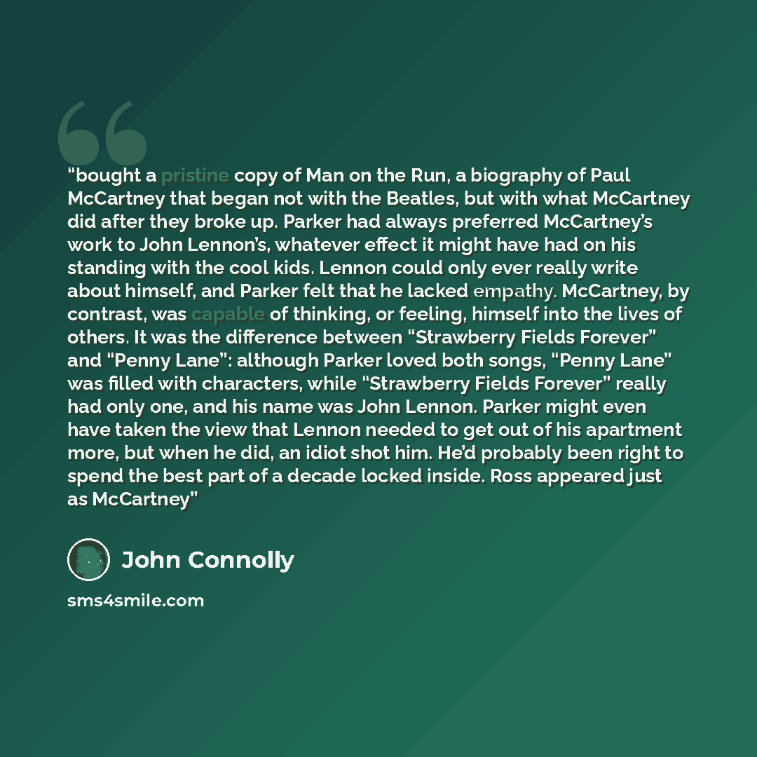 “bought a pristine copy of Man on the Run, a biography of Paul McCartney that began not with the Beatles, but with what McCartney did after they broke up. Parker had always preferred McCartney’s work to John Lennon’s, whatever effect it might have had on his standing with the cool kids. Lennon…” quote by John Connolly