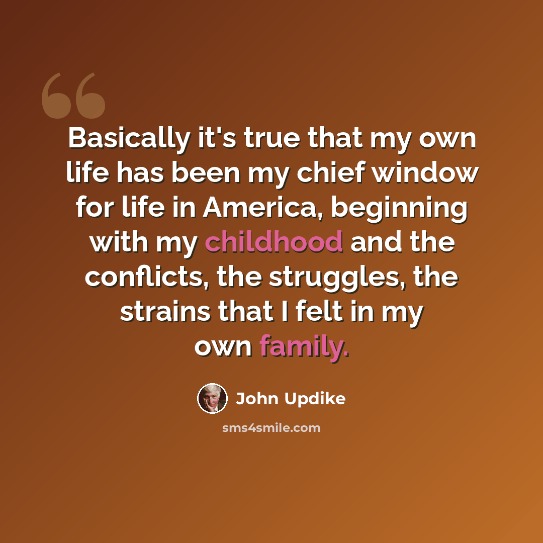 “Basically it's true that my own life has been my chief window for life in America, beginning with my childhood and the conflicts, the struggles, the strains that I felt in my own family.” quote by John Updike