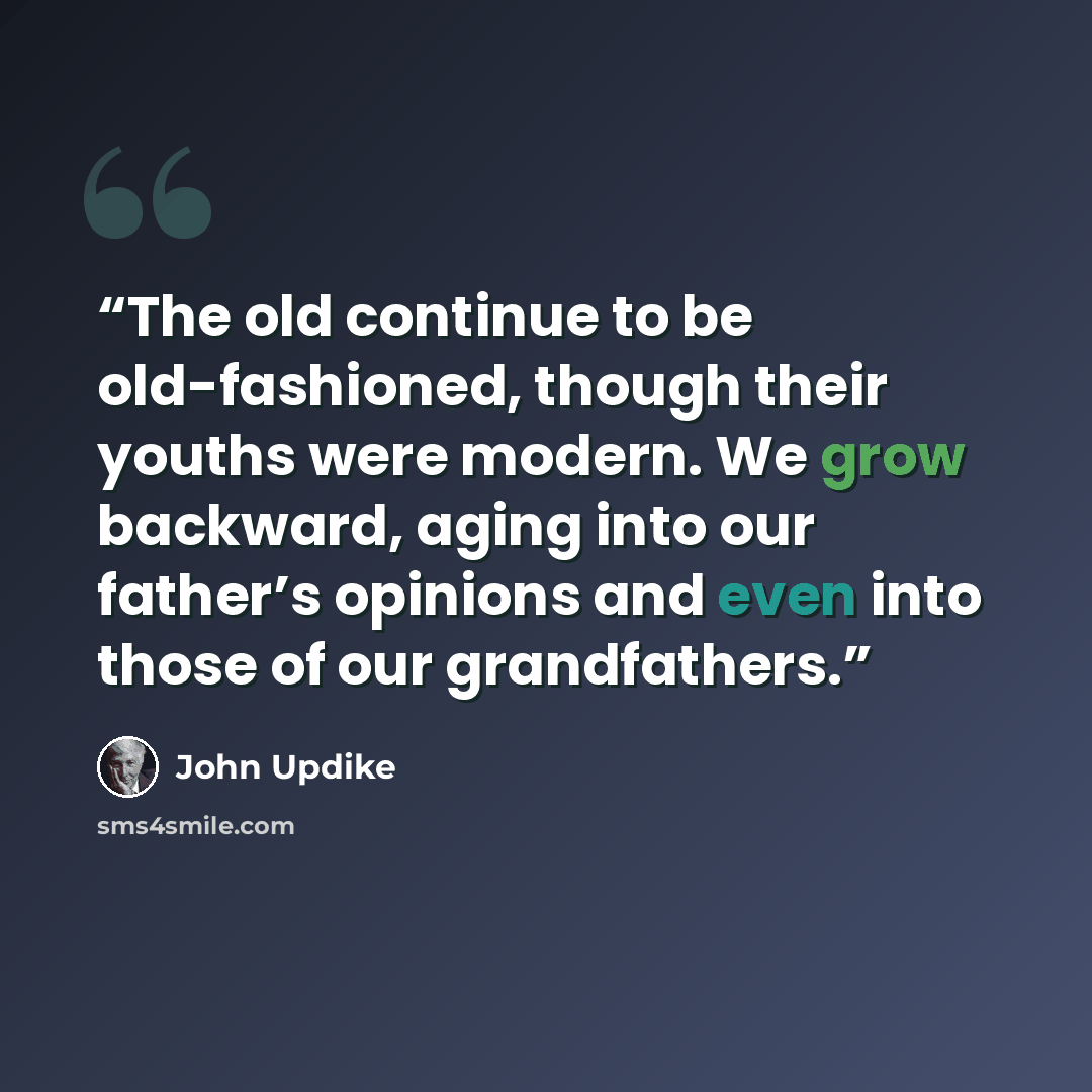 “The old continue to be old-fashioned, though their youths were modern. We grow backward, aging into our father’s opinions and even into those of our grandfathers.” quote by John Updike