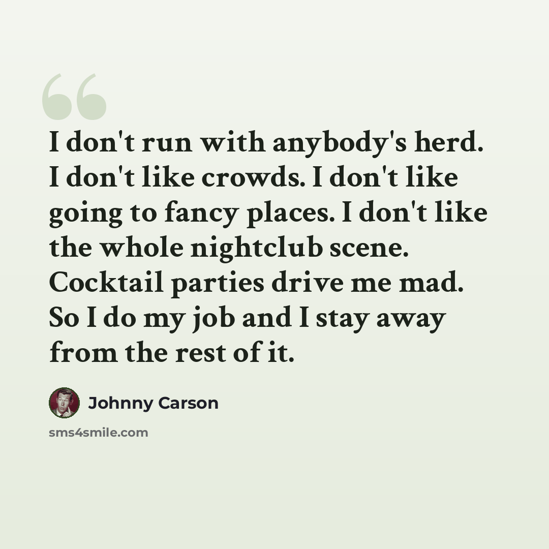 “I don't run with anybody's herd. I don't like crowds. I don't like going to fancy places. I don't like the whole nightclub scene. Cocktail parties drive me mad. So I do my job and I stay away from the rest of it.” quote by Johnny Carson