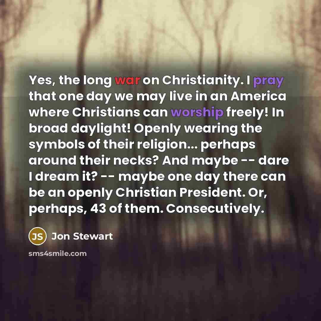 “Yes, the long war on Christianity. I pray that one day we may live in an America where Christians can worship freely! In broad daylight! Openly wearing the symbols of their religion... perhaps around their necks? And maybe -- dare I dream it? -- maybe one day there can be an openly Christian…” quote by Jon Stewart