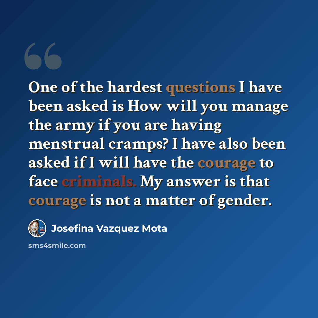 “One of the hardest questions I have been asked is How will you manage the army if you are having menstrual cramps? I have also been asked if I will have the courage to face criminals. My answer is that courage is not a matter of gender.” quote by Josefina Vazquez Mota
