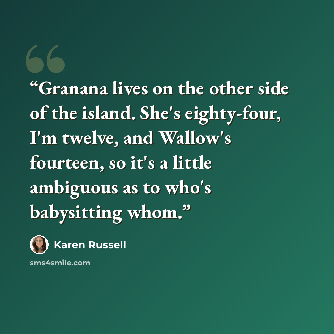 “Granana lives on the other side of the island. She's eighty-four, I'm twelve, and Wallow's fourteen, so it's a little ambiguous as to who's babysitting whom.” quote by Karen Russell