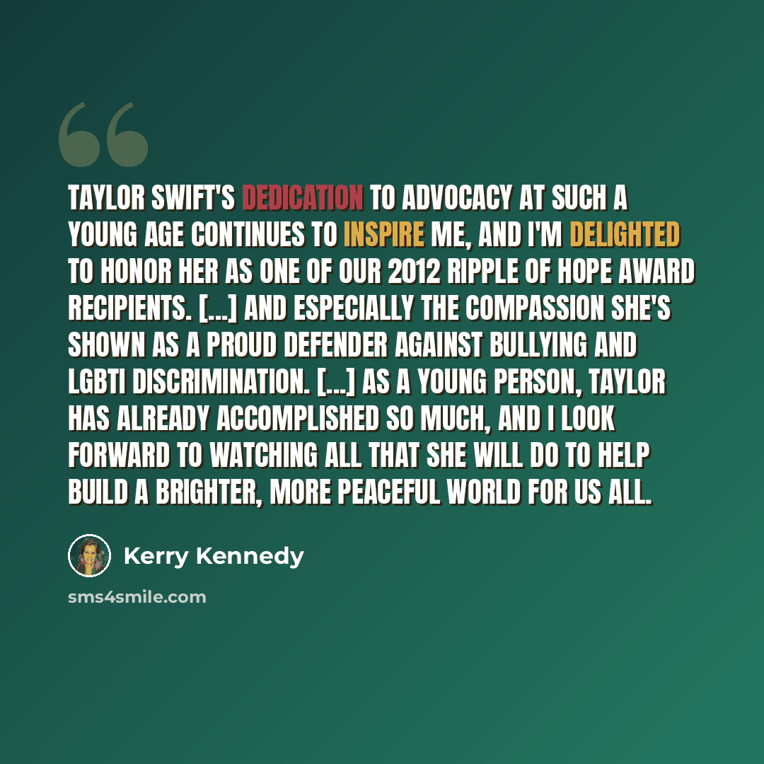 “Taylor Swift's dedication to advocacy at such a young age continues to inspire me, and I'm delighted to honor her as one of our 2012 Ripple of Hope Award recipients. [...] and especially the compassion she's shown as a proud defender against bullying and LGBTI discrimination. [...] As a young…” quote by Kerry Kennedy