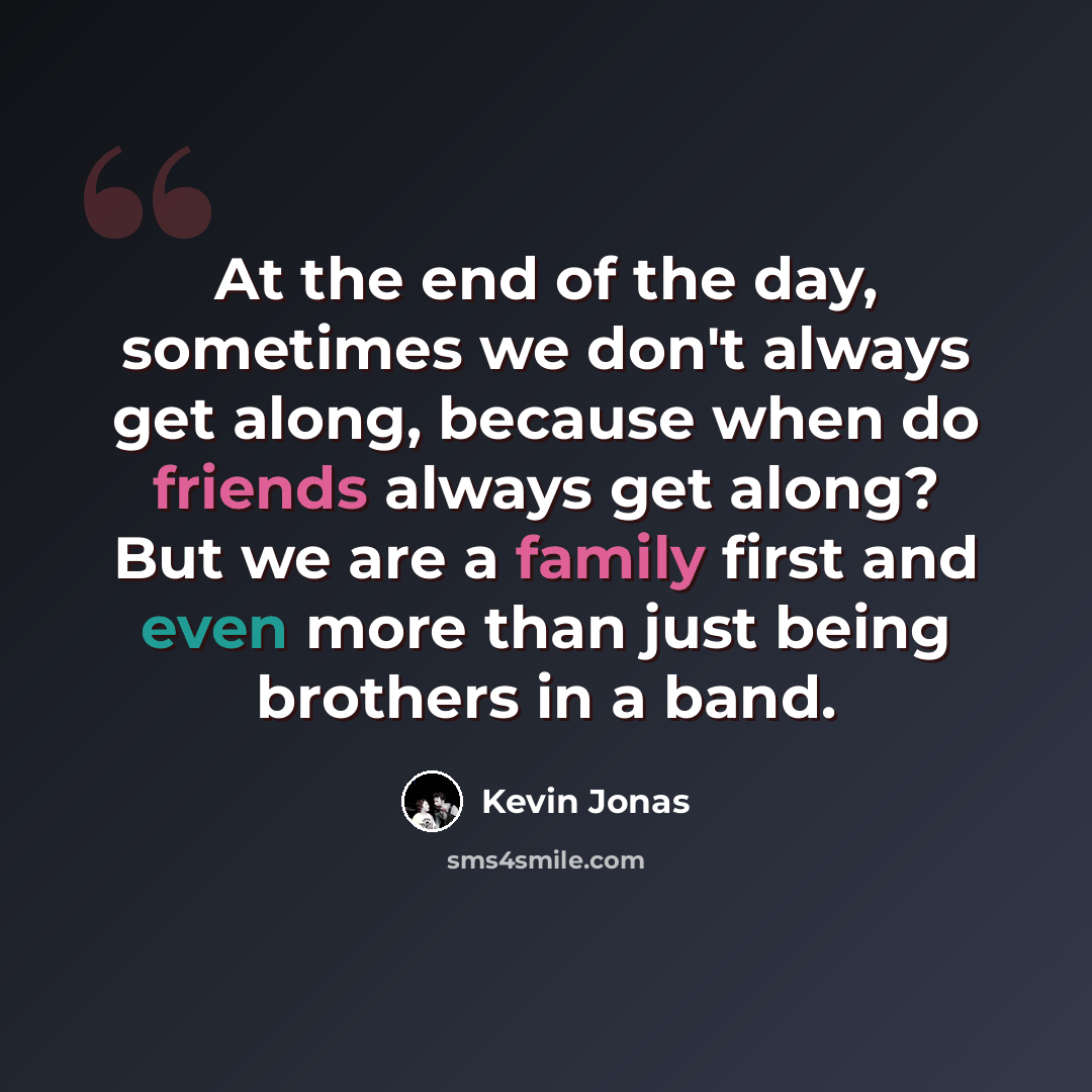 “At the end of the day, sometimes we don't always get along, because when do friends always get along? But we are a family first and even more than just being brothers in a band.” quote by Kevin Jonas
