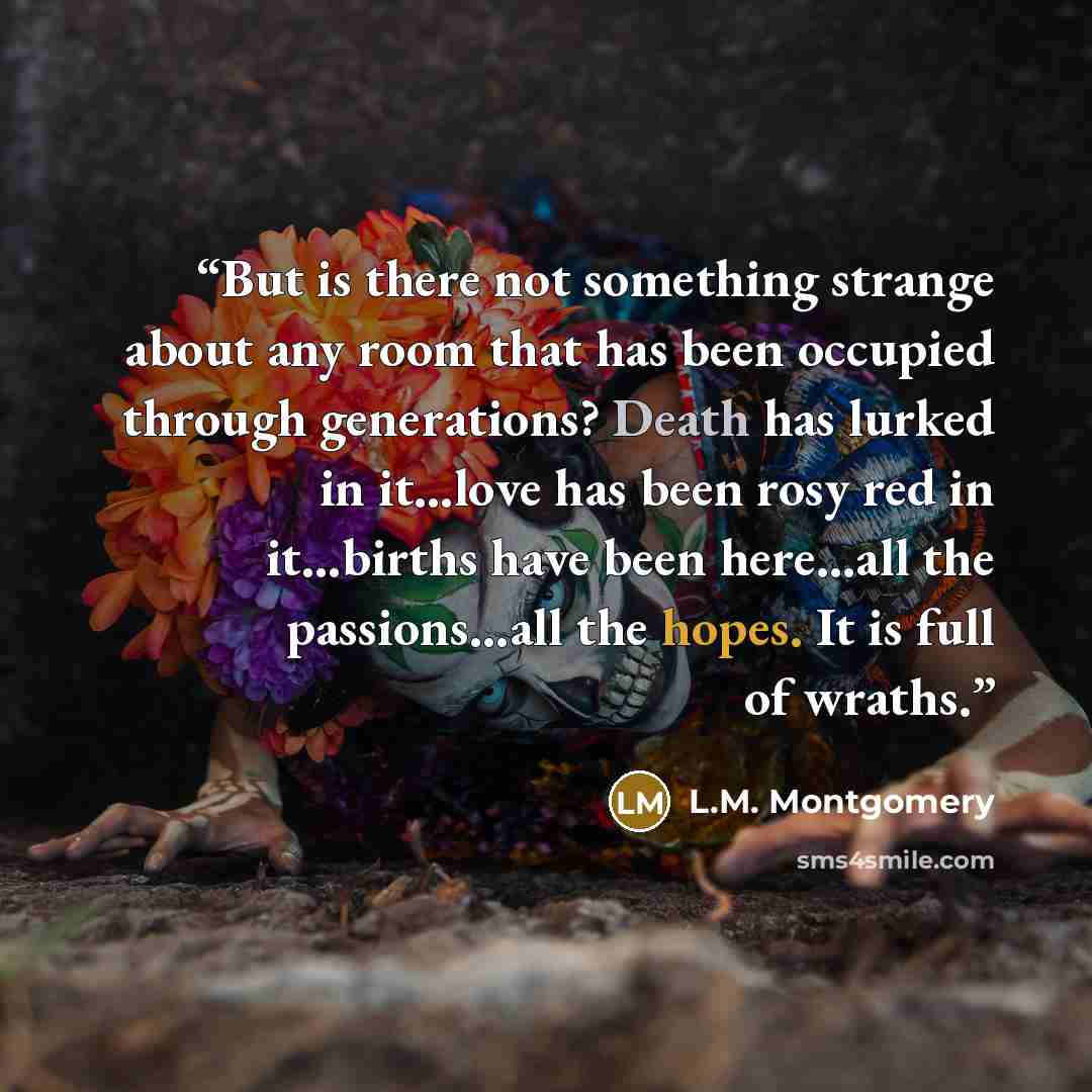 “But is there not something strange about any room that has been occupied through generations? Death has lurked in it…love has been rosy red in it…births have been here…all the passions…all the hopes. It is full of wraths.” quote by L.M. Montgomery