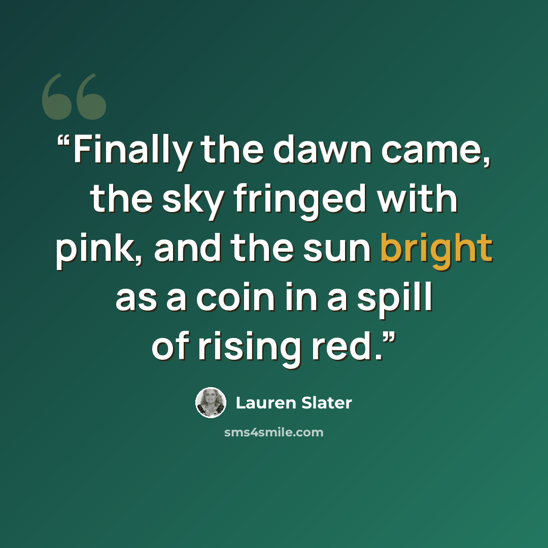 “Finally the dawn came, the sky fringed with pink, and the sun bright as a coin in a spill of rising red.” quote by Lauren Slater