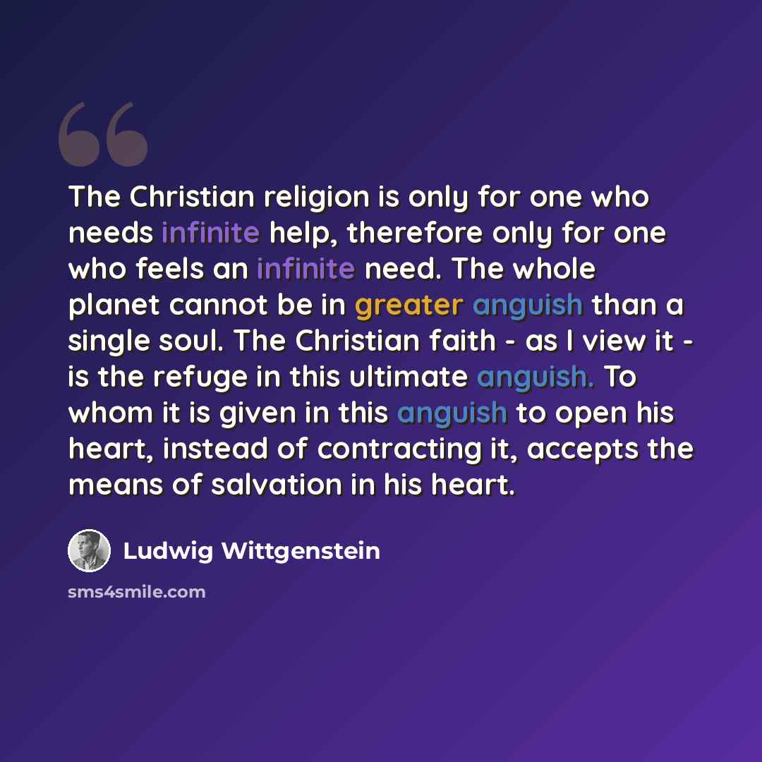 “The Christian religion is only for one who needs infinite help, therefore only for one who feels an infinite need. The whole planet cannot be in greater anguish than a single soul. The Christian faith - as I view it - is the refuge in this ultimate anguish. To whom it is given in this anguish to…” quote by Ludwig Wittgenstein