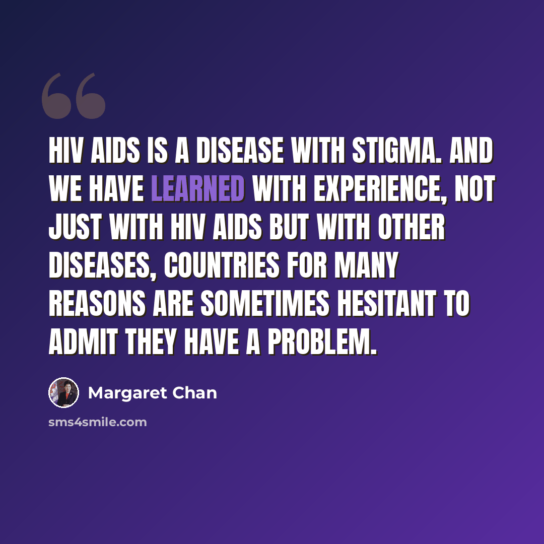 “HIV AIDS is a disease with stigma. And we have learned with experience, not just with HIV AIDS but with other diseases, countries for many reasons are sometimes hesitant to admit they have a problem.” quote by Margaret Chan