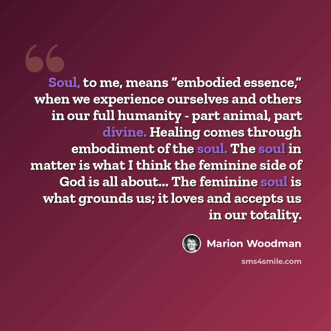 “Soul, to me, means “embodied essence,” when we experience ourselves and others in our full humanity - part animal, part divine. Healing comes through embodiment of the soul. The soul in matter is what I think the feminine side of God is all about... The feminine soul is what grounds us; it loves…” quote by Marion Woodman