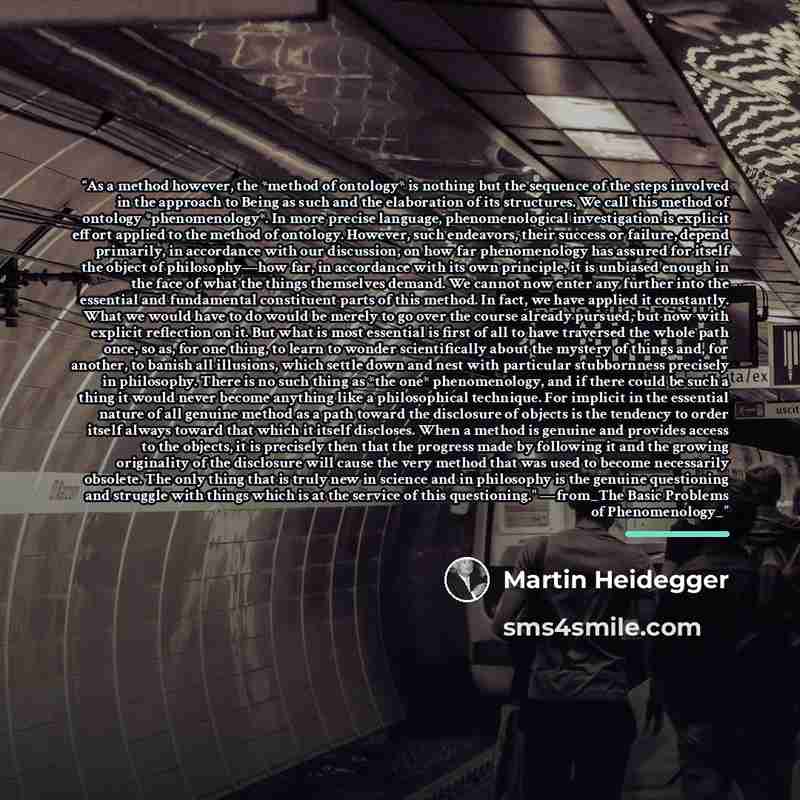 “As a method however, the *method of ontology* is nothing but the sequence of the steps involved in the approach to Being as such and the elaboration of its structures. We call this method of ontology *phenomenology*. In more precise language, phenomenological investigation is explicit effort…” quote by Martin Heidegger