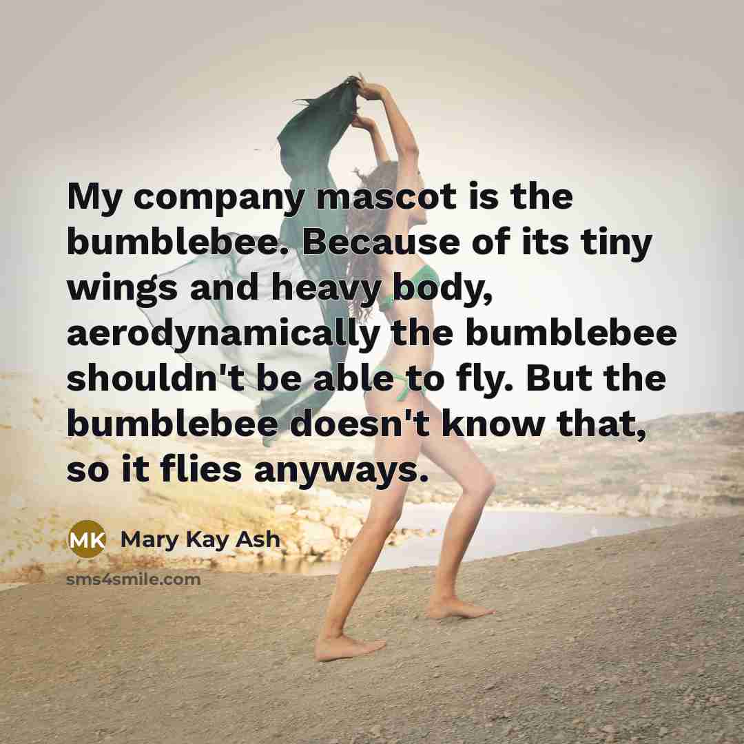“My company mascot is the bumblebee. Because of its tiny wings and heavy body, aerodynamically the bumblebee shouldn't be able to fly. But the bumblebee doesn't know that, so it flies anyways.” quote by Mary Kay Ash