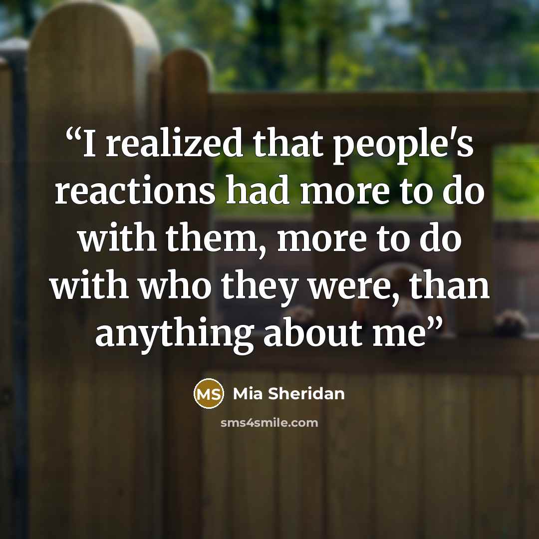 “I realized that people's reactions had more to do with them, more to do with who they were, than anything about me” quote by Mia Sheridan