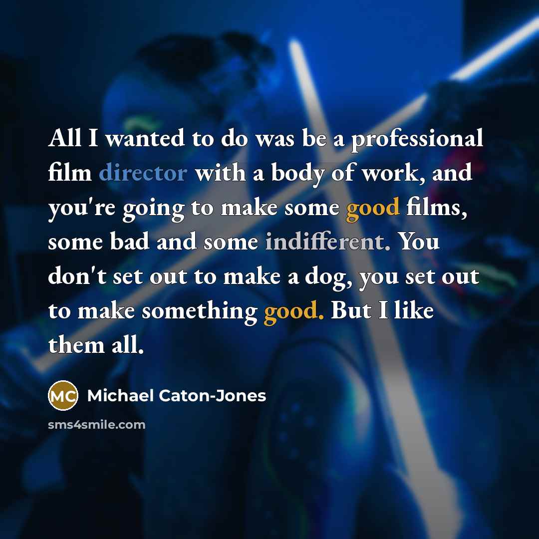 “All I wanted to do was be a professional film director with a body of work, and you're going to make some good films, some bad and some indifferent. You don't set out to make a dog, you set out to make something good. But I like them all.” quote by Michael Caton-Jones