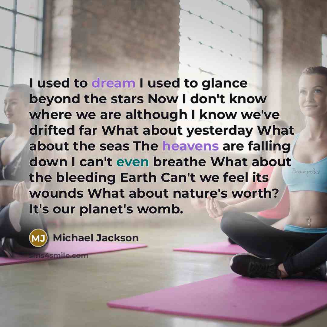 “I used to dream I used to glance beyond the stars Now I don't know where we are although I know we've drifted far What about yesterday What about the seas The heavens are falling down I can't even breathe What about the bleeding Earth Can't we feel its wounds What about nature's worth? It's our…” quote by Michael Jackson