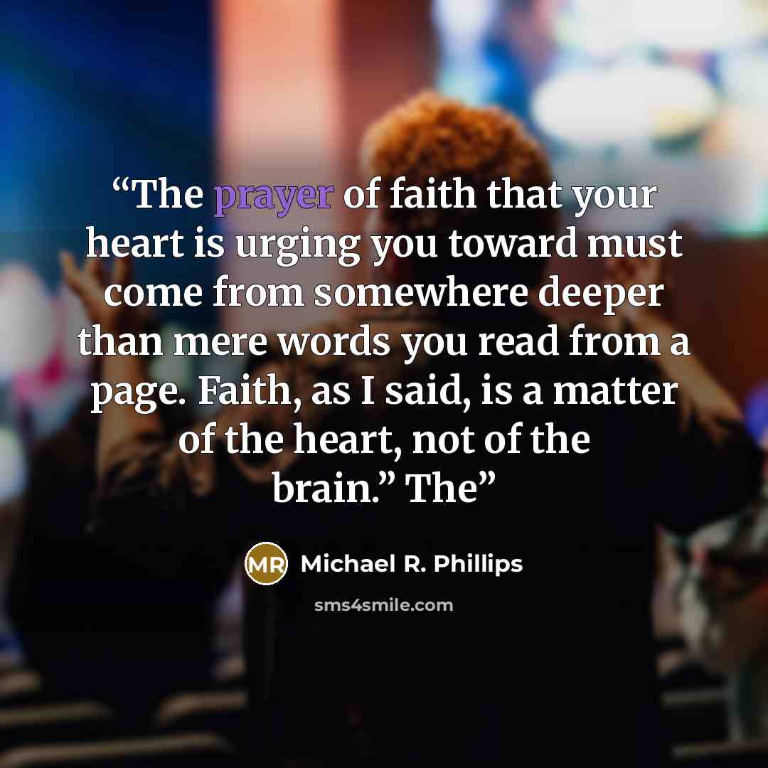 “The prayer of faith that your heart is urging you toward must come from somewhere deeper than mere words you read from a page. Faith, as I said, is a matter of the heart, not of the brain.” The” quote by Michael R. Phillips
