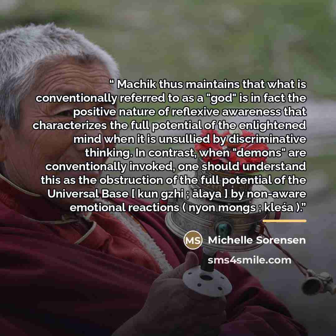“Machik thus maintains that what is conventionally referred to as a "god" is in fact the positive nature of reflexive awareness that characterizes the full potential of the enlightened mind when it is unsullied by discriminative thinking. In contrast, when "demons" are conventionally invoked, one…” quote by Michelle Sorensen