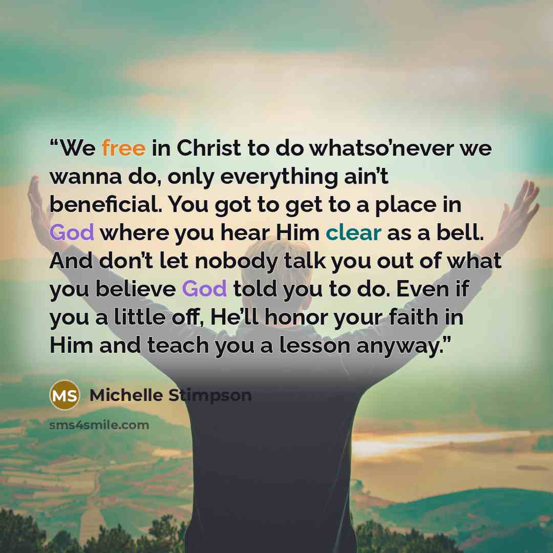 “We free in Christ to do whatso’never we wanna do, only everything ain’t beneficial. You got to get to a place in God where you hear Him clear as a bell. And don’t let nobody talk you out of what you believe God told you to do. Even if you a little off, He’ll honor your faith in Him and teach you a…” quote by Michelle Stimpson