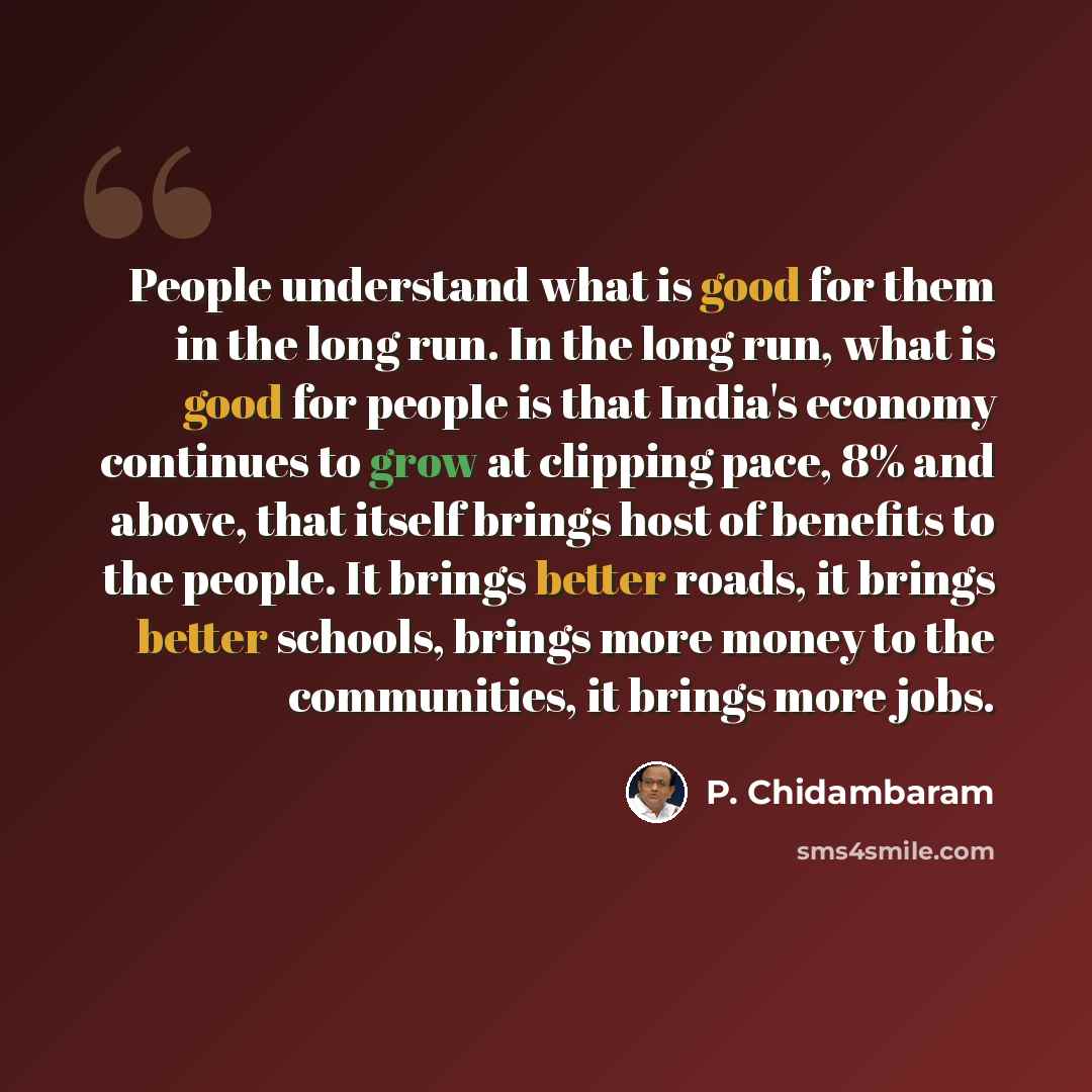 “People understand what is good for them in the long run. In the long run, what is good for people is that India's economy continues to grow at clipping pace, 8% and above, that itself brings host of benefits to the people. It brings better roads, it brings better schools, brings more money to the…” quote by P. Chidambaram