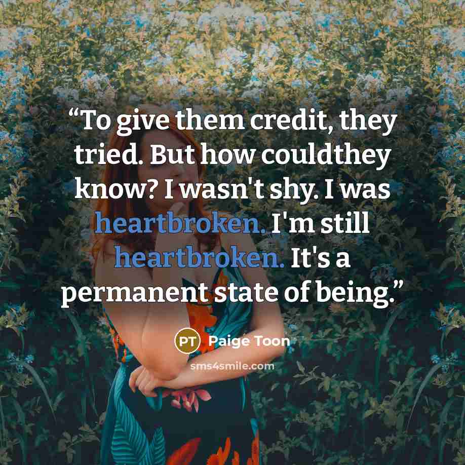 “To give them credit, they tried. But how couldthey know? I wasn't shy. I was heartbroken. I'm still heartbroken. It's a permanent state of being.” quote by Paige Toon