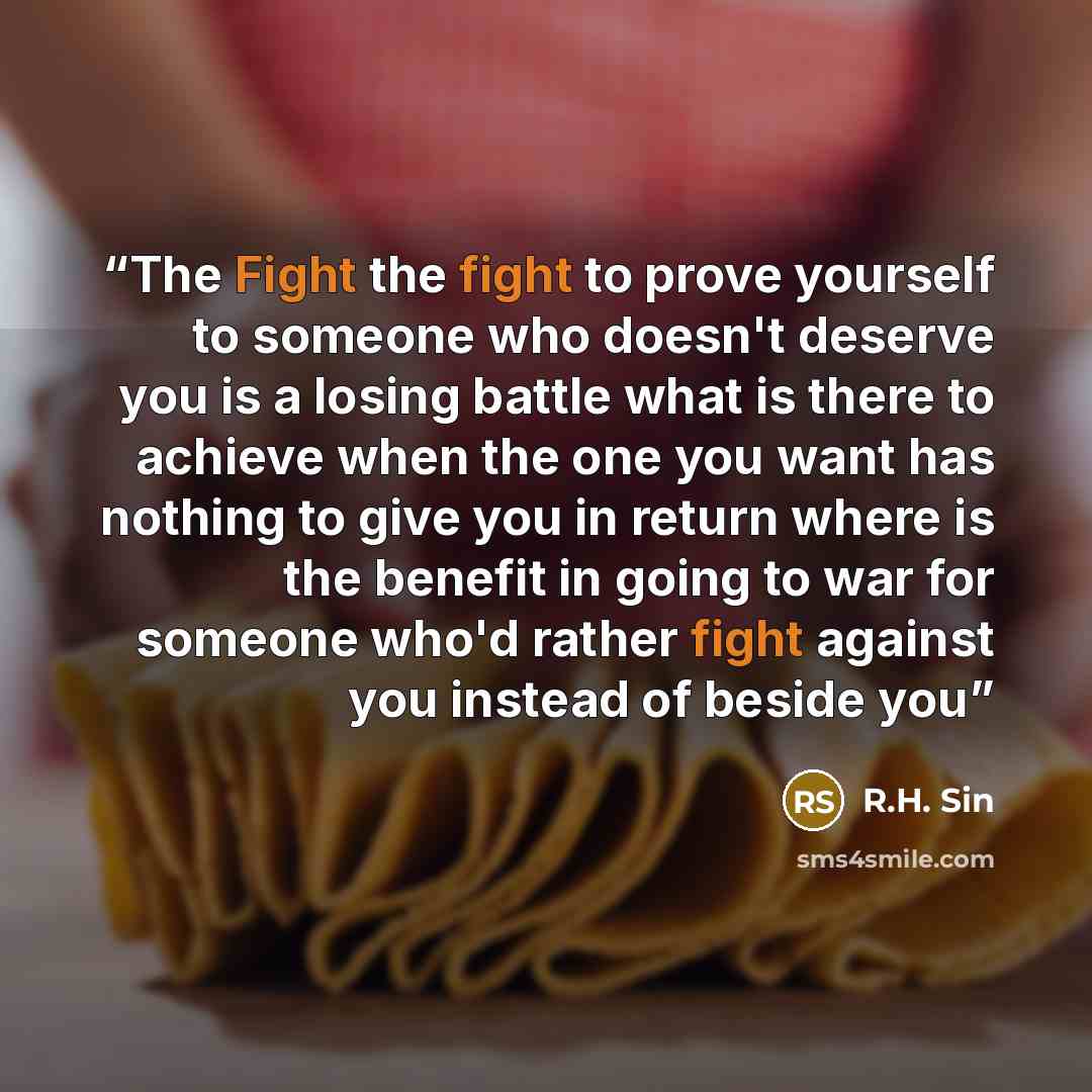 “The Fight the fight to prove yourself to someone who doesn't deserve you is a losing battle what is there to achieve when the one you want has nothing to give you in return where is the benefit in going to war for someone who'd rather fight against you instead of beside you” quote by R.H. Sin