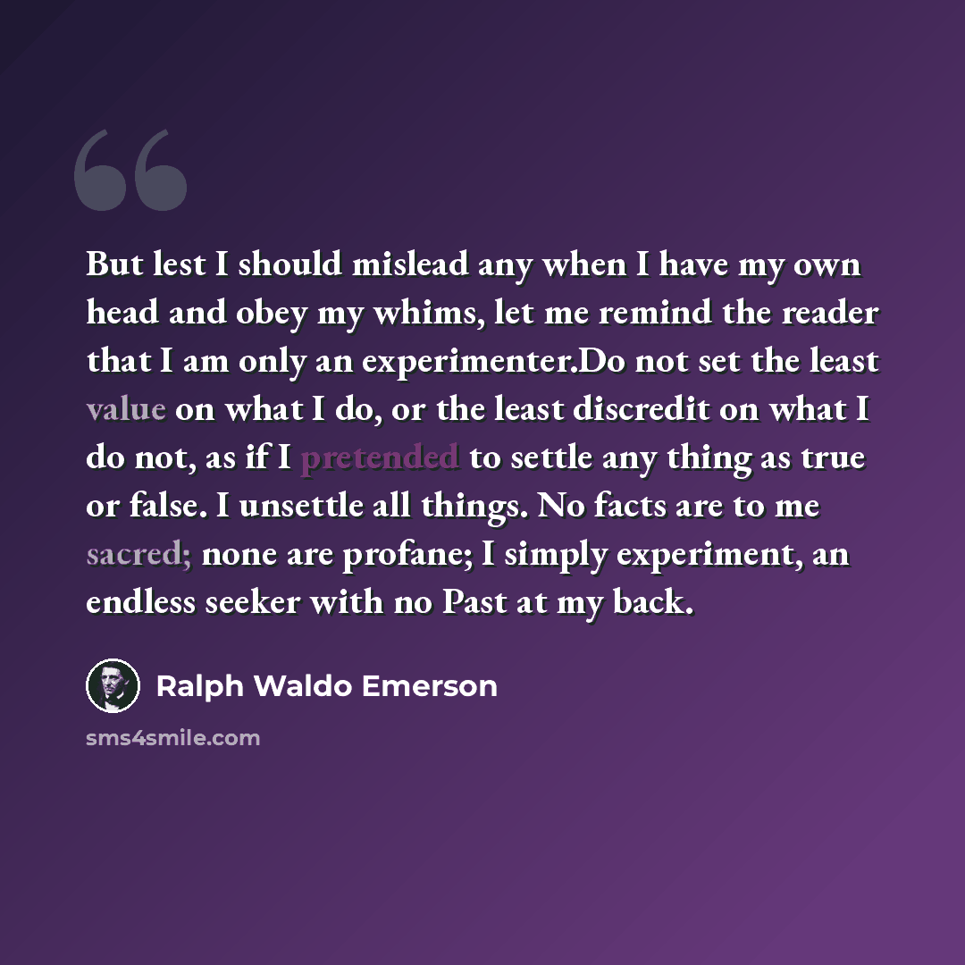 “But lest I should mislead any when I have my own head and obey my whims, let me remind the reader that I am only an experimenter.Do not set the least value on what I do, or the least discredit on what I do not, as if I pretended to settle any thing as true or false. I unsettle all things. No facts…” quote by Ralph Waldo Emerson