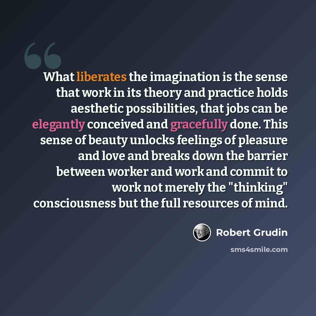 “What liberates the imagination is the sense that work in its theory and practice holds aesthetic possibilities, that jobs can be elegantly conceived and gracefully done. This sense of beauty unlocks feelings of pleasure and love and breaks down the barrier between worker and work and commit to…” quote by Robert Grudin