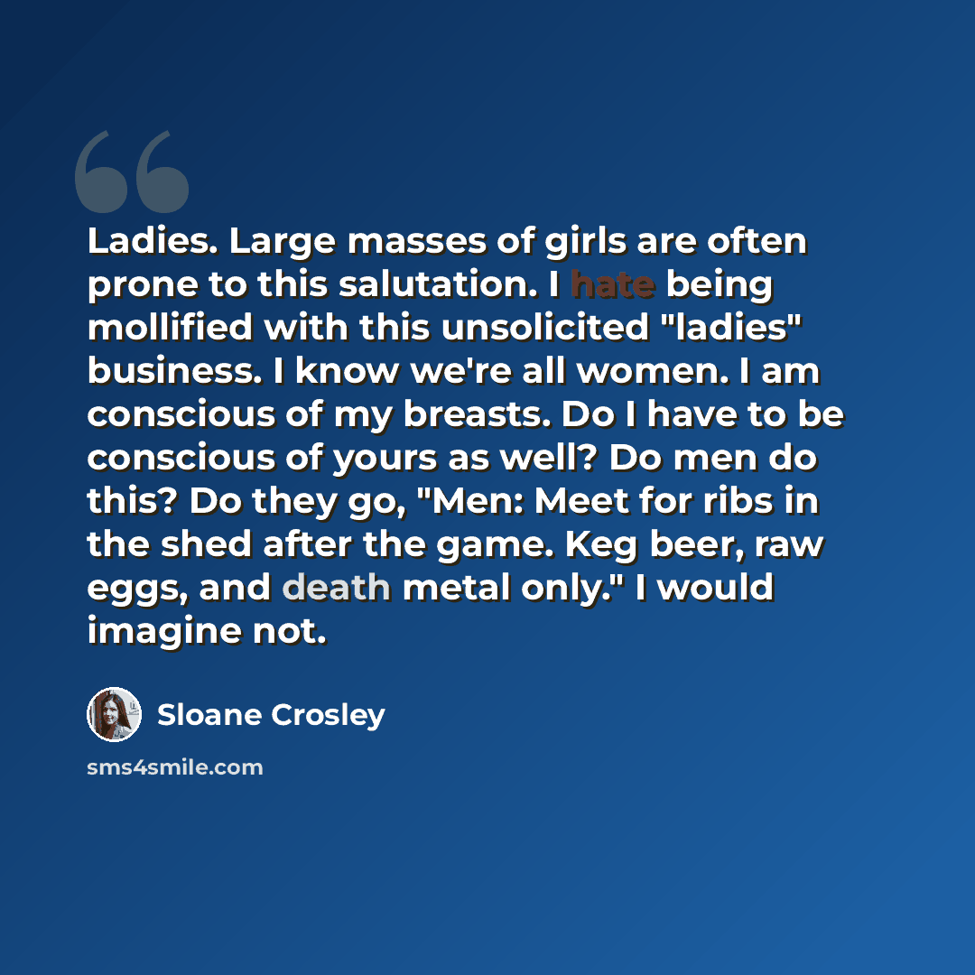“Ladies. Large masses of girls are often prone to this salutation. I hate being mollified with this unsolicited "ladies" business. I know we're all women. I am conscious of my breasts. Do I have to be conscious of yours as well? Do men do this? Do they go, "Men: Meet for ribs in the shed after the…” quote by Sloane Crosley