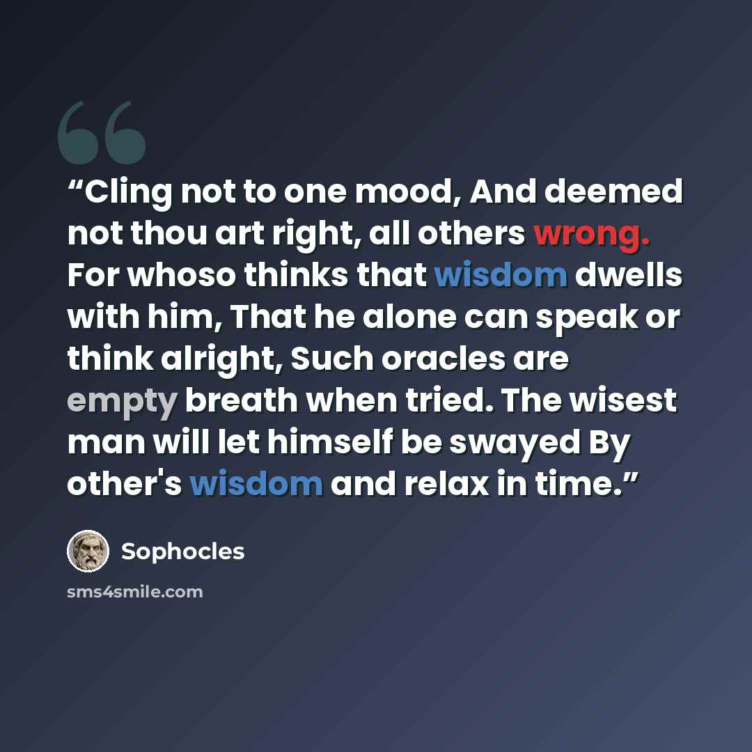 “Cling not to one mood, And deemed not thou art right, all others wrong. For whoso thinks that wisdom dwells with him, That he alone can speak or think alright, Such oracles are empty breath when tried. The wisest man will let himself be swayed By other's wisdom and relax in time.” quote by Sophocles